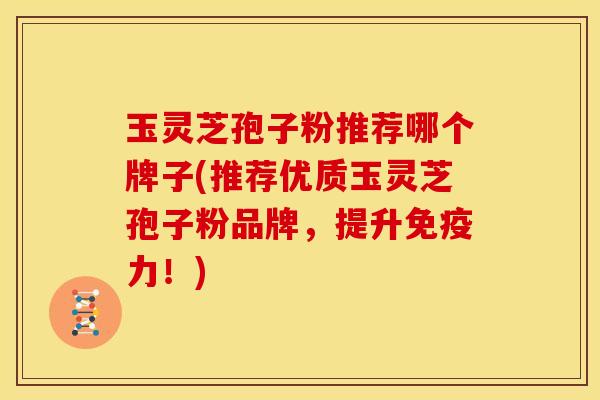玉灵芝孢子粉推荐哪个牌子(推荐优质玉灵芝孢子粉品牌,提升免疫力!) 玉灵芝孢子粉推荐哪个牌子(推荐优质玉灵芝孢子粉品牌,提升免疫力!)