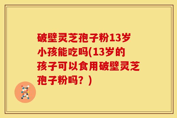 破壁灵芝孢子粉13岁小孩能吃吗(13岁的孩子可以食用破壁灵芝孢子粉吗?) 破壁灵芝孢子粉13岁小孩能吃吗(13岁的孩子可以食用破壁灵芝孢子粉吗?)