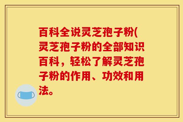 百科全说灵芝孢子粉(灵芝孢子粉的全部知识百科，轻松了解灵芝孢子粉的作用、功效和用法。