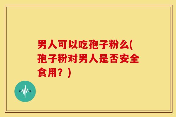 男人可以吃孢子粉么(孢子粉对男人是否安全食用?) 男人可以吃孢子粉么(孢子粉对男人是否安全食用?)
