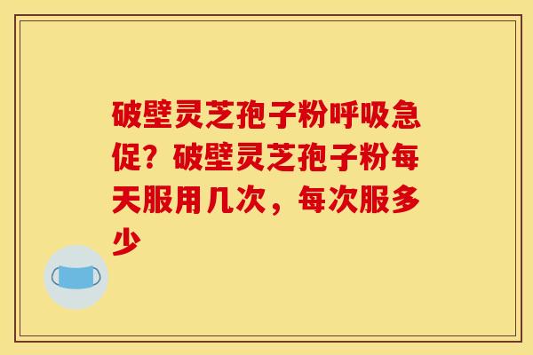 破壁灵芝孢子粉急促?破壁灵芝孢子粉每天服用几次,每次服多少 破壁灵芝孢子粉急促?破壁灵芝孢子粉每天服用几次,每次服多少