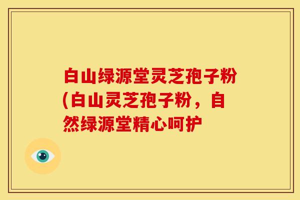 白山绿源堂灵芝孢子粉(白山灵芝孢子粉,自然绿源堂精心呵护 白山绿源堂灵芝孢子粉(白山灵芝孢子粉,自然绿源堂精心呵护