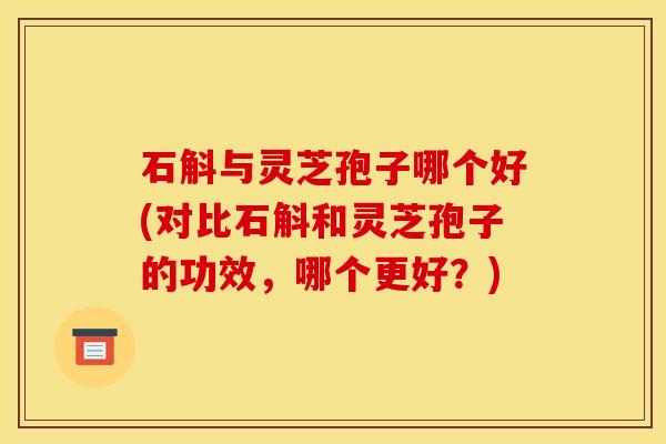石斛与灵芝孢子哪个好(对比石斛和灵芝孢子的功效，哪个更好？)