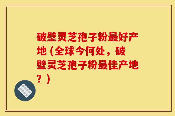破壁灵芝孢子粉好产地 (全球今何处,破壁灵芝孢子粉佳产地?) 破壁灵芝孢子粉好产地 (全球今何处,破壁灵芝孢子粉佳产地?)
