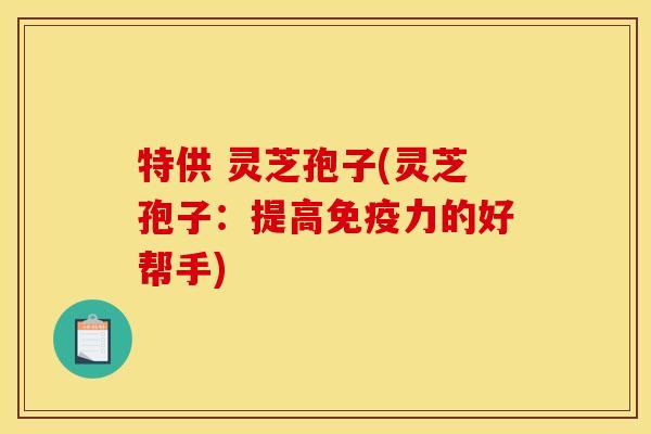 特供 灵芝孢子(灵芝孢子:提高免疫力的好帮手) 特供 灵芝孢子(灵芝孢子:提高免疫力的好帮手)