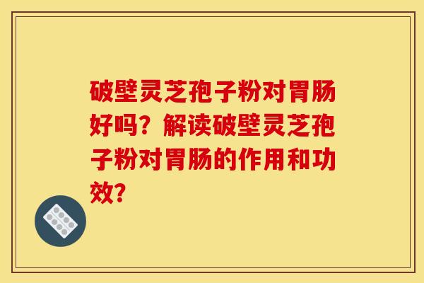 破壁灵芝孢子粉对好吗?解读破壁灵芝孢子粉对的作用和功效? 破壁灵芝孢子粉对好吗?解读破壁灵芝孢子粉对的作用和功效?