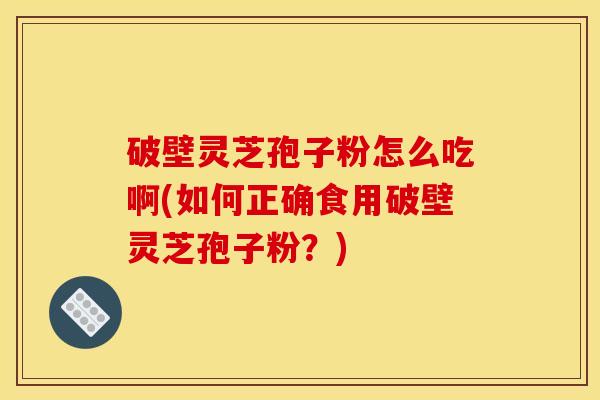 破壁灵芝孢子粉怎么吃啊(如何正确食用破壁灵芝孢子粉？)