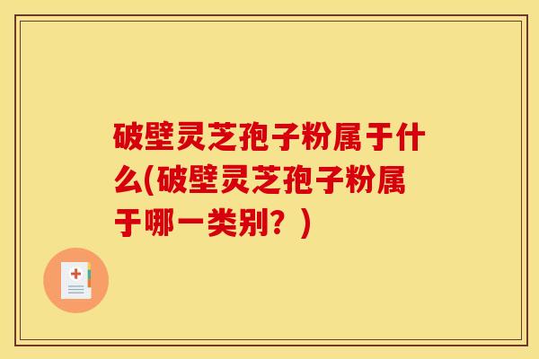 破壁灵芝孢子粉属于什么(破壁灵芝孢子粉属于哪一类别?) 破壁灵芝孢子粉属于什么(破壁灵芝孢子粉属于哪一类别?)