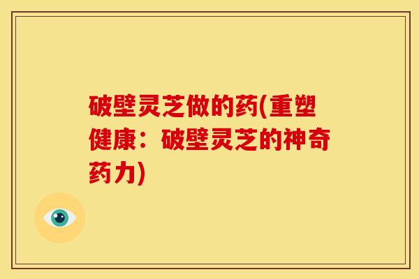 破壁灵芝做的药(重塑健康:破壁灵芝的神奇药力) 破壁灵芝做的药(重塑健康:破壁灵芝的神奇药力)