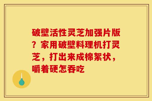 破壁活性灵芝加强片版?家用破壁料理机打灵芝,打出来成棉絮状,嚼着硬怎吞吃 破壁活性灵芝加强片版?家用破壁料理机打灵芝,打出来成棉絮状,嚼着硬怎吞吃