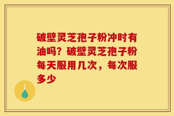 破壁灵芝孢子粉冲时有油吗?破壁灵芝孢子粉每天服用几次,每次服多少 破壁灵芝孢子粉冲时有油吗?破壁灵芝孢子粉每天服用几次,每次服多少