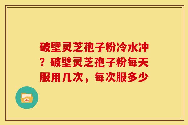 破壁灵芝孢子粉冷水冲?破壁灵芝孢子粉每天服用几次,每次服多少 破壁灵芝孢子粉冷水冲?破壁灵芝孢子粉每天服用几次,每次服多少
