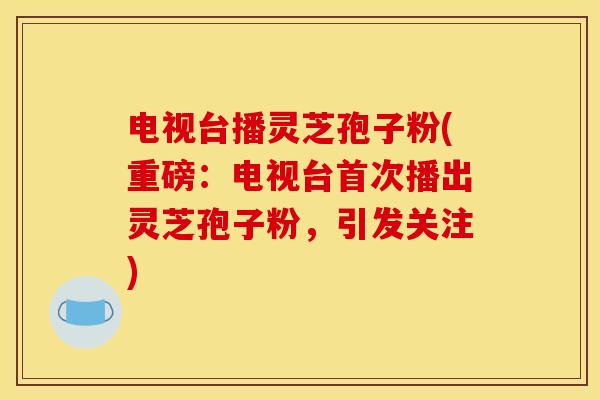 电视台播灵芝孢子粉(重磅:电视台首次播出灵芝孢子粉,引发关注) 电视台播灵芝孢子粉(重磅:电视台首次播出灵芝孢子粉,引发关注)