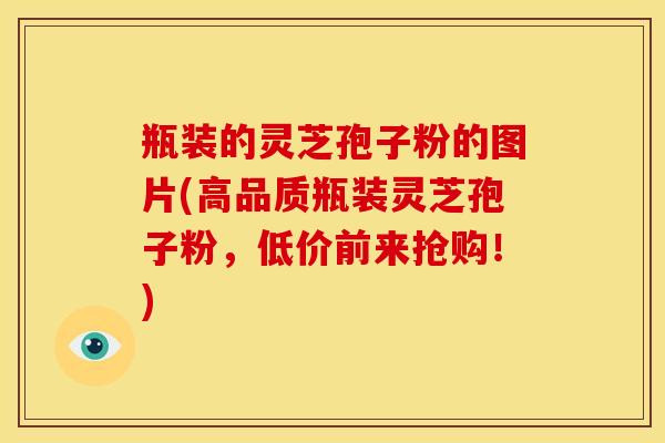瓶装的灵芝孢子粉的图片(高品质瓶装灵芝孢子粉,低价前来抢购!) 瓶装的灵芝孢子粉的图片(高品质瓶装灵芝孢子粉,低价前来抢购!)