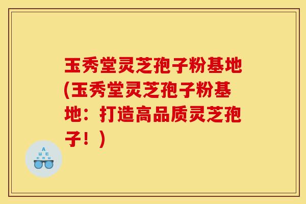 玉秀堂灵芝孢子粉基地(玉秀堂灵芝孢子粉基地:打造高品质灵芝孢子!) 玉秀堂灵芝孢子粉基地(玉秀堂灵芝孢子粉基地:打造高品质灵芝孢子!)