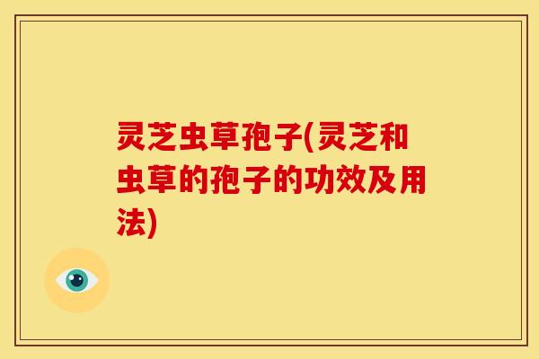 灵芝虫草孢子(灵芝和虫草的孢子的功效及用法) 灵芝虫草孢子(灵芝和虫草的孢子的功效及用法)