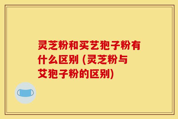 灵芝粉和买艺狍子粉有什么区别 (灵芝粉与艾狍子粉的区别) 灵芝粉和买艺狍子粉有什么区别 (灵芝粉与艾狍子粉的区别)