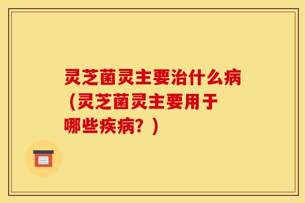 灵芝菌灵主要什么 (灵芝菌灵主要用于哪些？)