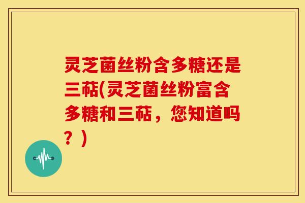 灵芝菌丝粉含多糖还是三萜(灵芝菌丝粉富含多糖和三萜,您知道吗?) 灵芝菌丝粉含多糖还是三萜(灵芝菌丝粉富含多糖和三萜,您知道吗?)