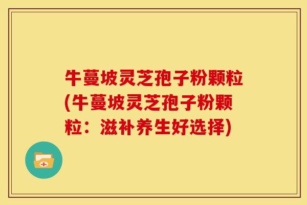 牛蔓坡灵芝孢子粉颗粒(牛蔓坡灵芝孢子粉颗粒:滋补养生好选择) 牛蔓坡灵芝孢子粉颗粒(牛蔓坡灵芝孢子粉颗粒:滋补养生好选择)