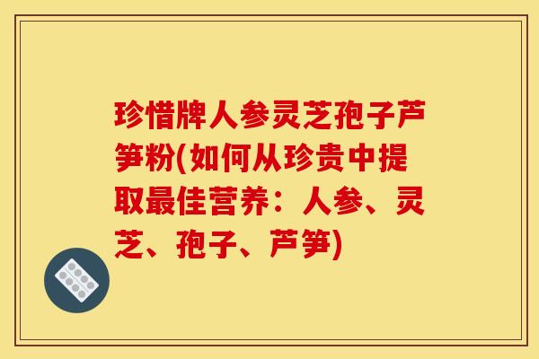 珍惜牌人参灵芝孢子芦笋粉(如何从珍贵中提取佳营养:人参、灵芝、孢子、芦笋) 珍惜牌人参灵芝孢子芦笋粉(如何从珍贵中提取佳营养:人参、灵芝、孢子、芦笋)