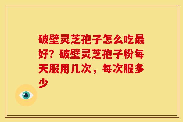 破壁灵芝孢子怎么吃好?破壁灵芝孢子粉每天服用几次,每次服多少 破壁灵芝孢子怎么吃好?破壁灵芝孢子粉每天服用几次,每次服多少