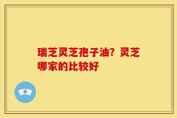 瑞芝灵芝孢子油?灵芝哪家的比较好 瑞芝灵芝孢子油?灵芝哪家的比较好