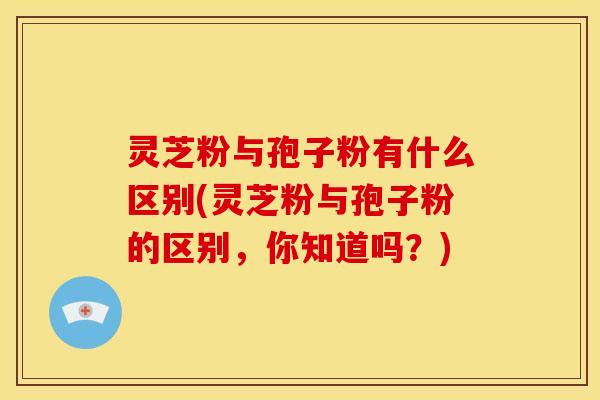 灵芝粉与孢子粉有什么区别(灵芝粉与孢子粉的区别,你知道吗?) 灵芝粉与孢子粉有什么区别(灵芝粉与孢子粉的区别,你知道吗?)