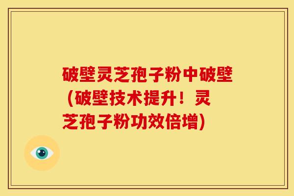 破壁灵芝孢子粉中破壁 (破壁技术提升！灵芝孢子粉功效倍增)