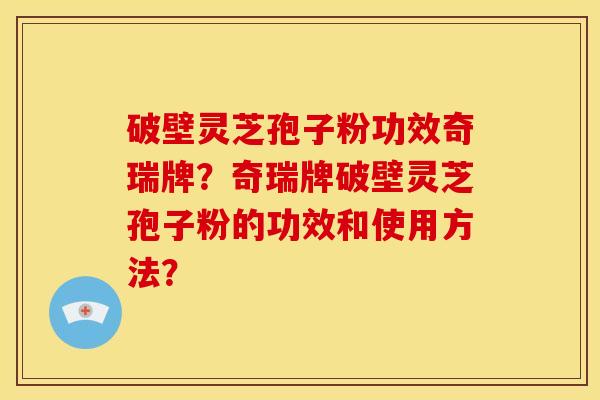 破壁灵芝孢子粉功效奇瑞牌？奇瑞牌破壁灵芝孢子粉的功效和使用方法？