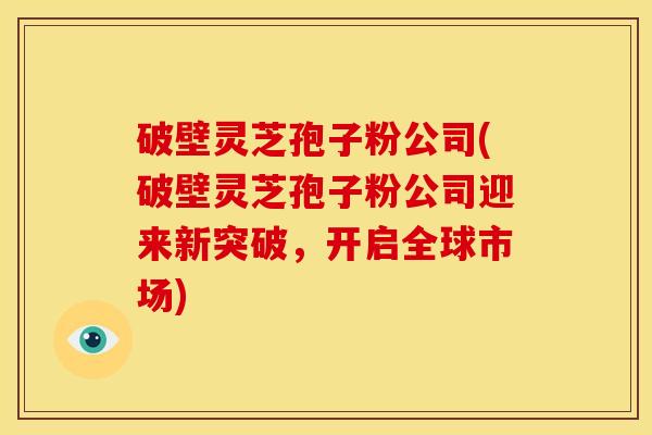 破壁灵芝孢子粉公司(破壁灵芝孢子粉公司迎来新突破,开启全球市场) 破壁灵芝孢子粉公司(破壁灵芝孢子粉公司迎来新突破,开启全球市场)