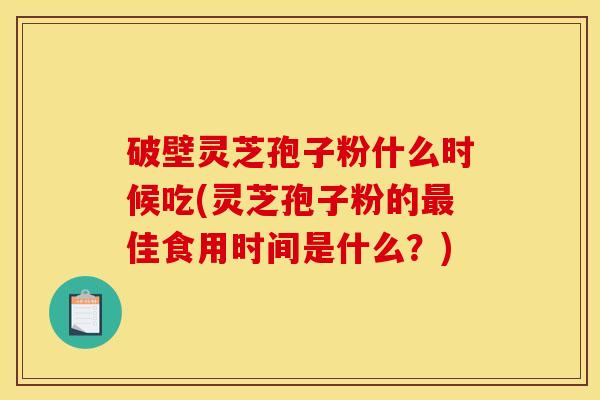 破壁灵芝孢子粉什么时候吃(灵芝孢子粉的佳食用时间是什么?) 破壁灵芝孢子粉什么时候吃(灵芝孢子粉的佳食用时间是什么?)