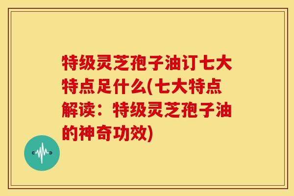 特级灵芝孢子油订七大特点足什么(七大特点解读:特级灵芝孢子油的神奇功效) 特级灵芝孢子油订七大特点足什么(七大特点解读:特级灵芝孢子油的神奇功效)