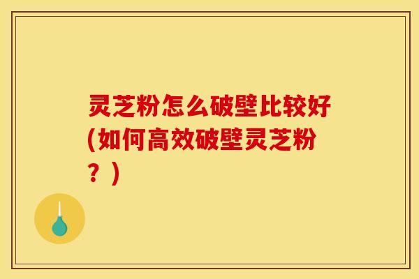 灵芝粉怎么破壁比较好(如何高效破壁灵芝粉?) 灵芝粉怎么破壁比较好(如何高效破壁灵芝粉?)