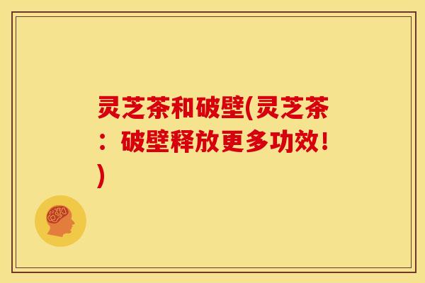 灵芝茶和破壁(灵芝茶：破壁释放更多功效！)