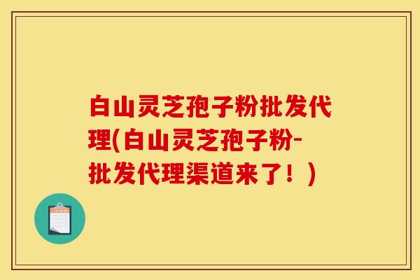 白山灵芝孢子粉批发代理(白山灵芝孢子粉-批发代理渠道来了!) 白山灵芝孢子粉批发代理(白山灵芝孢子粉-批发代理渠道来了!)