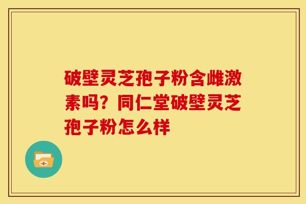 破壁灵芝孢子粉含雌激素吗?同仁堂破壁灵芝孢子粉怎么样 破壁灵芝孢子粉含雌激素吗?同仁堂破壁灵芝孢子粉怎么样