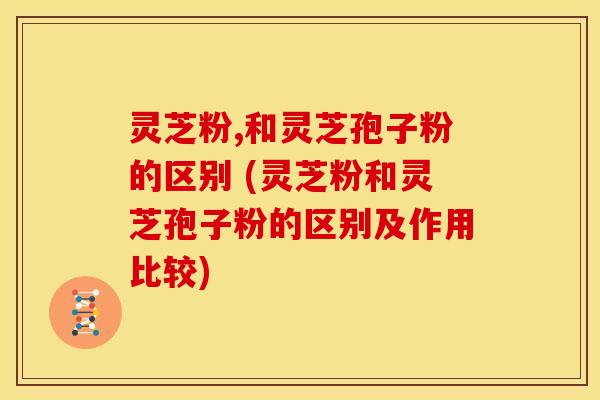 灵芝粉,和灵芝孢子粉的区别 (灵芝粉和灵芝孢子粉的区别及作用比较)