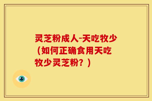 灵芝粉成人-天吃牧少 (如何正确食用天吃牧少灵芝粉?) 灵芝粉成人-天吃牧少 (如何正确食用天吃牧少灵芝粉?)