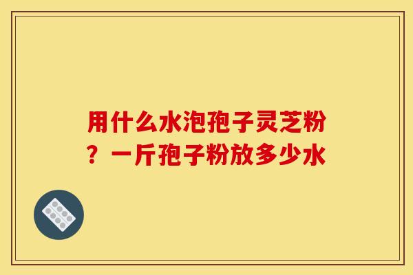 用什么水泡孢子灵芝粉?一斤孢子粉放多少水 用什么水泡孢子灵芝粉?一斤孢子粉放多少水