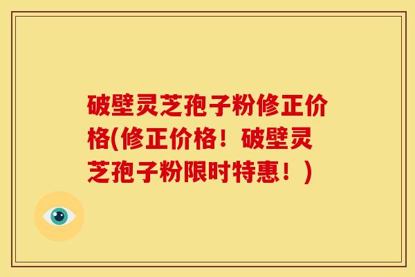 破壁灵芝孢子粉修正价格(修正价格!破壁灵芝孢子粉限时特惠!) 破壁灵芝孢子粉修正价格(修正价格!破壁灵芝孢子粉限时特惠!)
