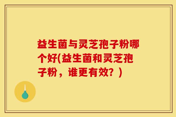 益生菌与灵芝孢子粉哪个好(益生菌和灵芝孢子粉，谁更有效？)