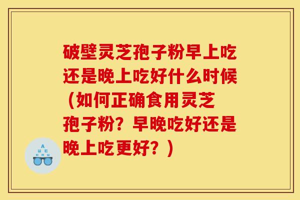 破壁灵芝孢子粉早上吃还是晚上吃好什么时候 (如何正确食用灵芝孢子粉?早晚吃好还是晚上吃更好?) 破壁灵芝孢子粉早上吃还是晚上吃好什么时候 (如何正确食用灵芝孢子粉?早晚吃好还是晚上吃更好?)