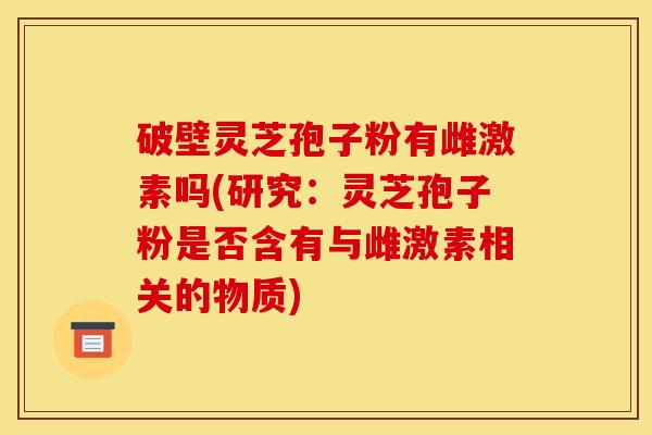 破壁灵芝孢子粉有雌激素吗(研究:灵芝孢子粉是否含有与雌激素相关的物质) 破壁灵芝孢子粉有雌激素吗(研究:灵芝孢子粉是否含有与雌激素相关的物质)