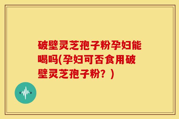 破壁灵芝孢子粉孕妇能喝吗(孕妇可否食用破壁灵芝孢子粉?) 破壁灵芝孢子粉孕妇能喝吗(孕妇可否食用破壁灵芝孢子粉?)