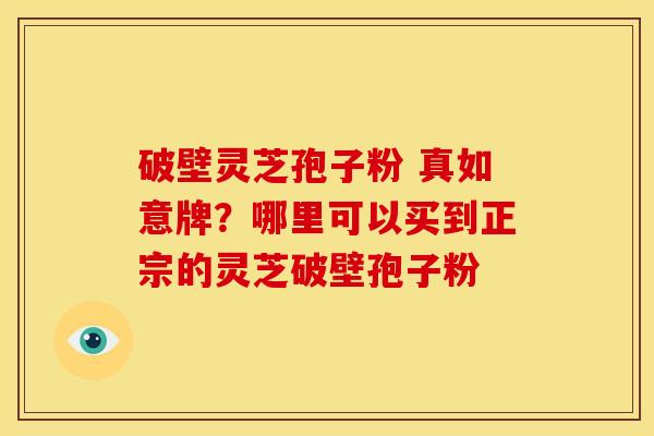 破壁灵芝孢子粉 真如意牌?哪里可以买到正宗的灵芝破壁孢子粉 破壁灵芝孢子粉 真如意牌?哪里可以买到正宗的灵芝破壁孢子粉