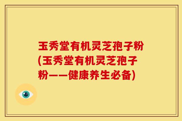 玉秀堂有机灵芝孢子粉(玉秀堂有机灵芝孢子粉——健康养生必备)