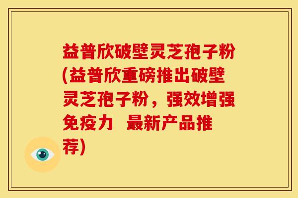 益普欣破壁灵芝孢子粉(益普欣重磅推出破壁灵芝孢子粉,强效增强免疫力 新产品推荐) 益普欣破壁灵芝孢子粉(益普欣重磅推出破壁灵芝孢子粉,强效增强免疫力 新产品推荐)