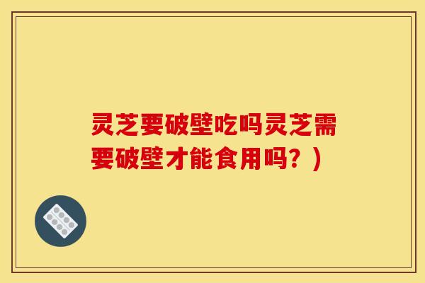灵芝要破壁吃吗灵芝需要破壁才能食用吗?) 灵芝要破壁吃吗灵芝需要破壁才能食用吗?)
