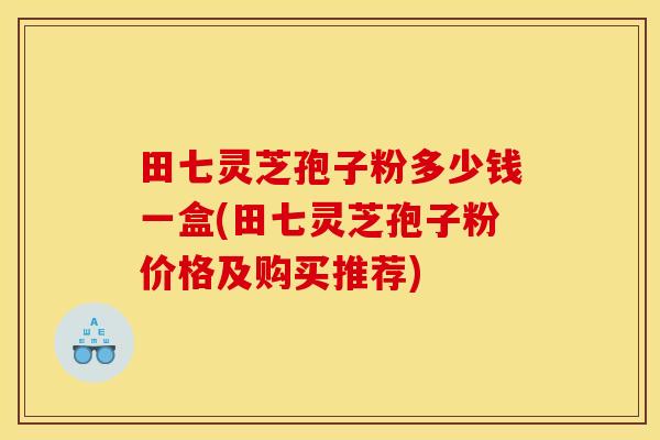 田七灵芝孢子粉多少钱一盒(田七灵芝孢子粉价格及购买推荐) 田七灵芝孢子粉多少钱一盒(田七灵芝孢子粉价格及购买推荐)